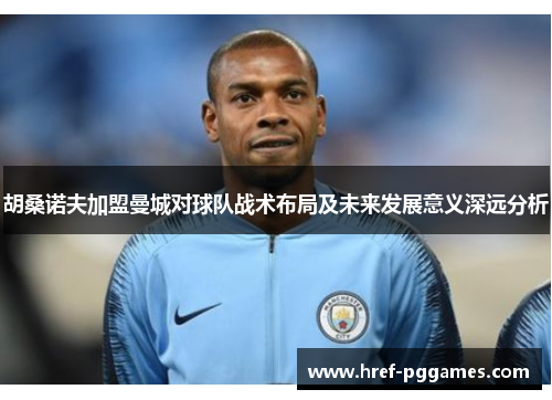胡桑诺夫加盟曼城对球队战术布局及未来发展意义深远分析